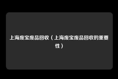 上海废宝废品回收(上海废宝废品回收的重要性)