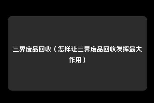 三界废品回收（怎样让三界废品回收发挥最大作用）