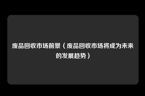 废品回收市场前景（废品回收市场将成为未来的发展趋势）