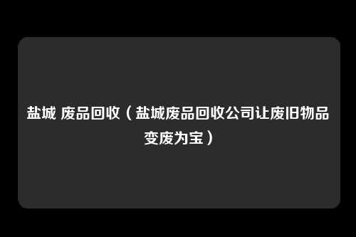 盐城 废品回收（盐城废品回收公司让废旧物品变废为宝）