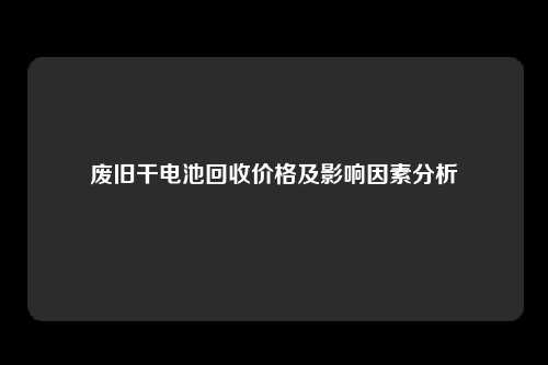 废旧干电池回收价格及影响因素分析