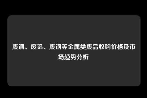 废铜、废铝、废钢等金属类废品收购价格及市场趋势分析