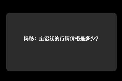揭秘：废铝线的行情价格是多少？