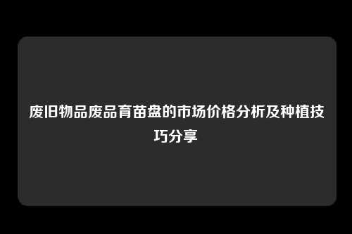 废旧物品废品育苗盘的市场价格分析及种植技巧分享