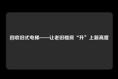 回收旧式电梯——让老旧楼房“升”上新高度