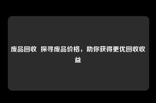 废品回收 探寻废品价格,助你获得更优回收收益