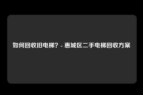 如何回收旧电梯?- 惠城区二手电梯回收方案