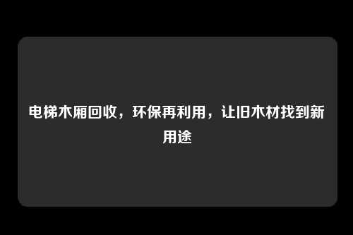 电梯木厢回收,环保再利用,让旧木材找到新用途