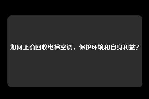 如何正确回收电梯空调，保护环境和自身利益？