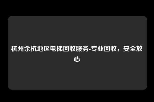杭州余杭地区电梯回收服务-专业回收，安全放心