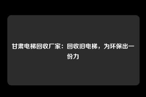 甘肃电梯回收厂家：回收旧电梯，为环保出一份力