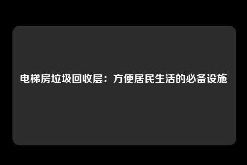 电梯房垃圾回收层：方便居民生活的必备设施