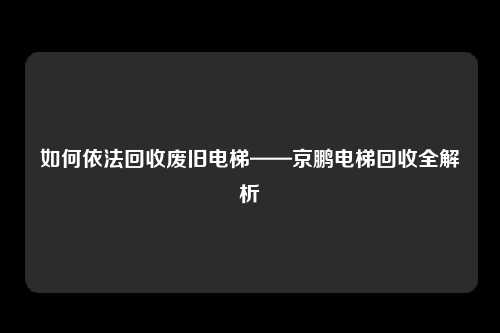如何依法回收废旧电梯——京鹏电梯回收全解析