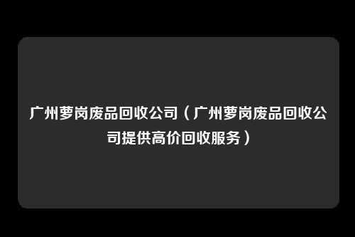 广州萝岗废品回收公司（广州萝岗废品回收公司提供高价回收服务）