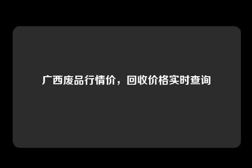 广西废品行情价，回收价格实时查询