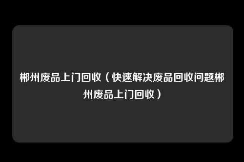 郴州废品上门回收（快速解决废品回收问题郴州废品上门回收）