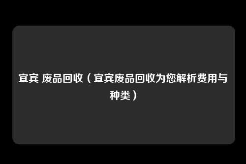 宜宾 废品回收（宜宾废品回收为您解析费用与种类）