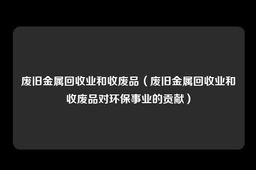 废旧金属回收业和收废品（废旧金属回收业和收废品对环保事业的贡献）