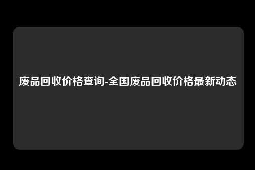 废品回收价格查询-全国废品回收价格最新动态