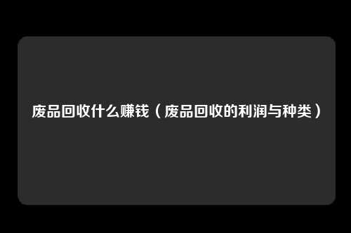 废品回收什么赚钱（废品回收的利润与种类）