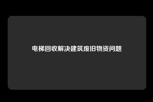 电梯回收解决建筑废旧物资问题