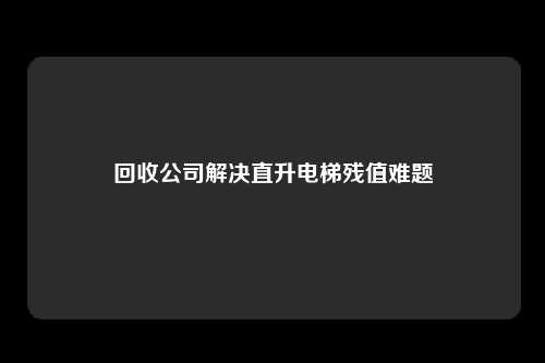 回收公司解决直升电梯残值难题