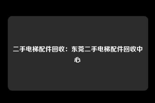 二手电梯配件回收:东莞二手电梯配件回收中心