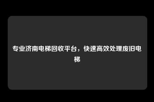 专业济南电梯回收平台，快速高效处理废旧电梯