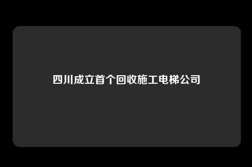 四川成立首个回收施工电梯公司