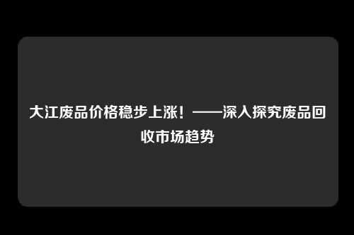 大江废品价格稳步上涨！——深入探究废品回收市场趋势