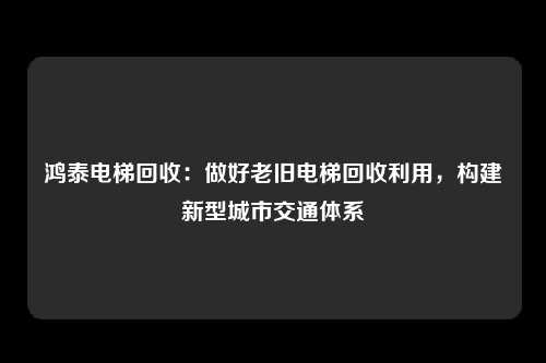 鸿泰电梯回收：做好老旧电梯回收利用，构建新型城市交通体系