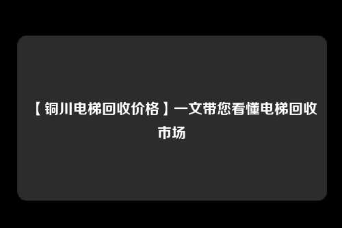 【铜川电梯回收价格】一文带您看懂电梯回收市场