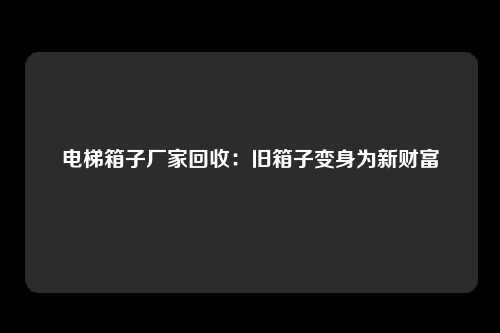 电梯箱子厂家回收：旧箱子变身为新财富