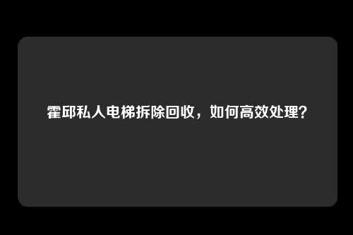 霍邱私人电梯拆除回收，如何高效处理？