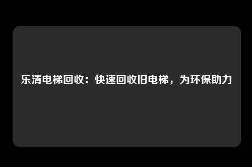 乐清电梯回收：快速回收旧电梯，为环保助力