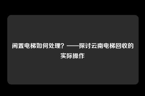闲置电梯如何处理？——探讨云南电梯回收的实际操作