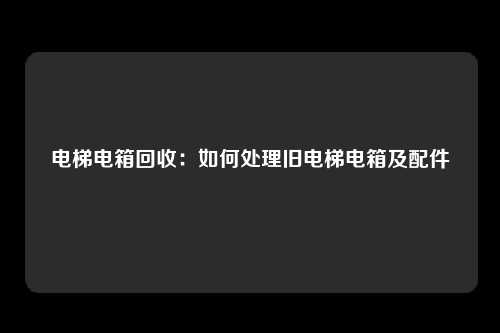 电梯电箱回收：如何处理旧电梯电箱及配件
