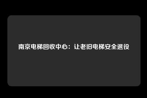 南京电梯回收中心：让老旧电梯安全退役