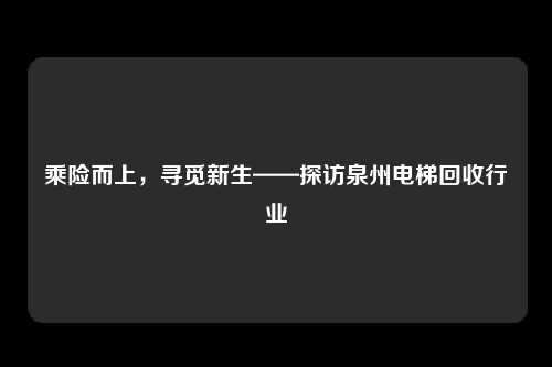 乘险而上，寻觅新生——探访泉州电梯回收行业