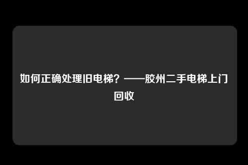 如何正确处理旧电梯？——胶州二手电梯上门回收