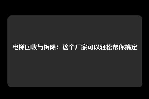 电梯回收与拆除：这个厂家可以轻松帮你搞定