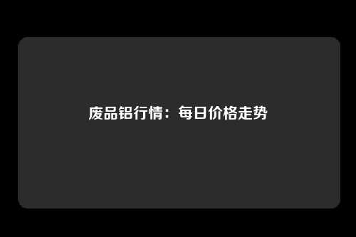 废品铝行情：每日价格走势