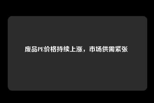 废品PE价格持续上涨，市场供需紧张 