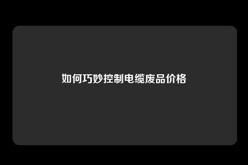 如何巧妙控制电缆废品价格