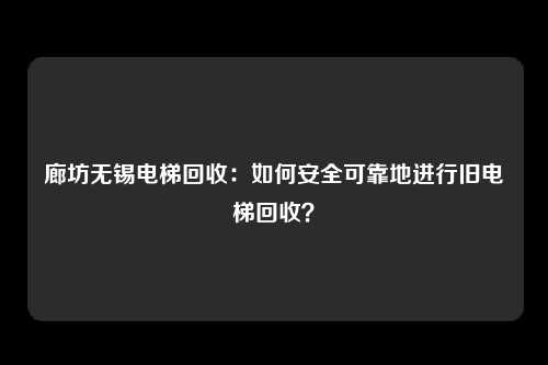 廊坊无锡电梯回收：如何安全可靠地进行旧电梯回收？
