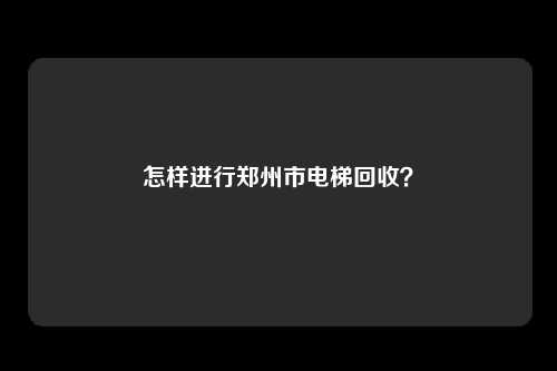 怎样进行郑州市电梯回收？