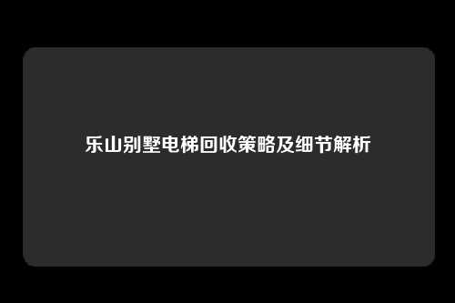 乐山别墅电梯回收策略及细节解析