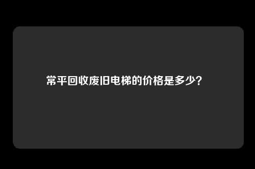 常平回收废旧电梯的价格是多少？ 