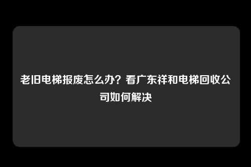 老旧电梯报废怎么办？看广东祥和电梯回收公司如何解决