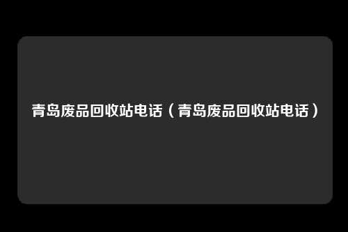 青岛废品回收站电话（青岛废品回收站电话）